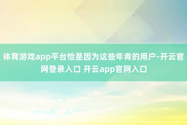 体育游戏app平台恰是因为这些年青的用户-开云官网登录入口 开云app官网入口