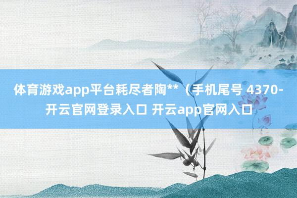 体育游戏app平台耗尽者陶**（手机尾号 4370-开云官网登录入口 开云app官网入口