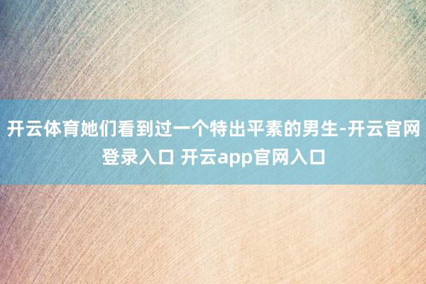 开云体育她们看到过一个特出平素的男生-开云官网登录入口 开云app官网入口
