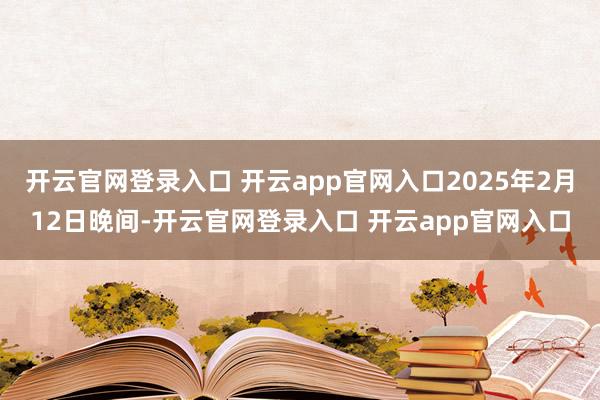 开云官网登录入口 开云app官网入口2025年2月12日晚间-开云官网登录入口 开云app官网入口