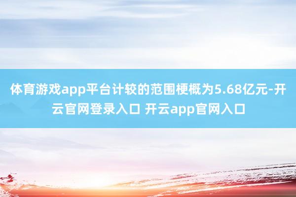 体育游戏app平台计较的范围梗概为5.68亿元-开云官网登录入口 开云app官网入口