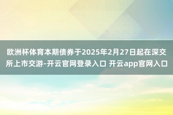 欧洲杯体育本期债券于2025年2月27日起在深交所上市交游-开云官网登录入口 开云app官网入口