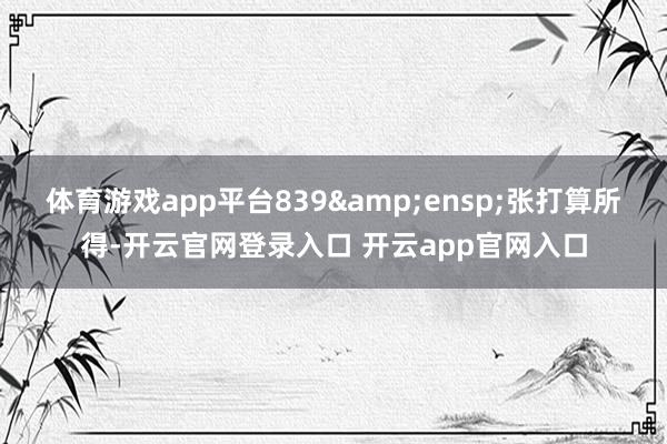体育游戏app平台839&ensp;张打算所得-开云官网登录入口 开云app官网入口