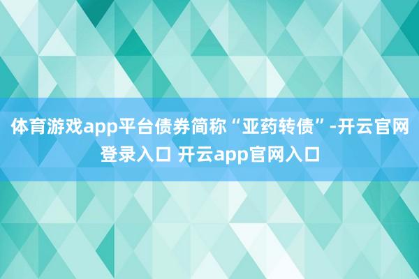 体育游戏app平台债券简称“亚药转债”-开云官网登录入口 开云app官网入口