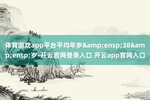 体育游戏app平台平均年岁&ensp;38&ensp;岁-开云官网登录入口 开云app官网入口