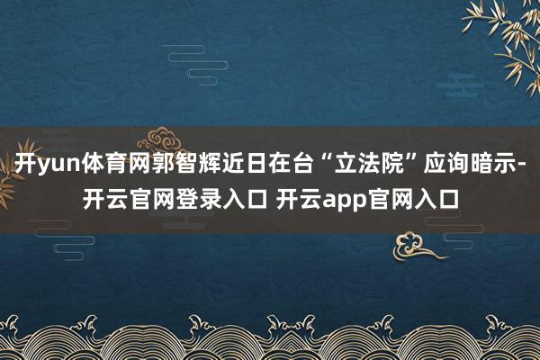 开yun体育网郭智辉近日在台“立法院”应询暗示-开云官网登录入口 开云app官网入口